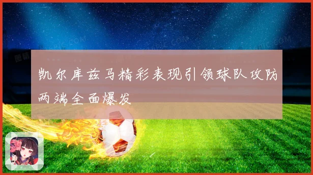 凯尔库兹马精彩表现引领球队攻防两端全面爆发