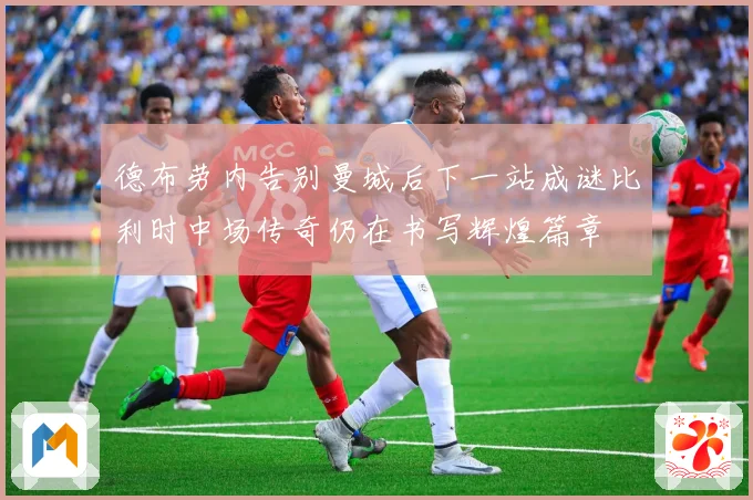 德布劳内告别曼城后下一站成谜比利时中场传奇仍在书写辉煌篇章