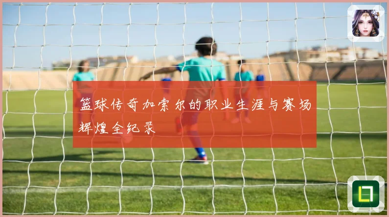 篮球传奇加索尔的职业生涯与赛场辉煌全纪录