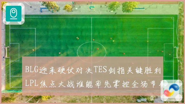 BLG迎来硬仗对决TES剑指关键胜利LPL焦点大战谁能率先掌控全场节奏解析