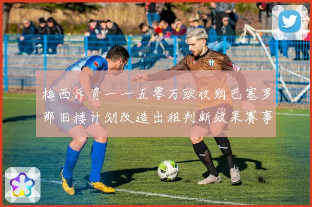 梅西斥资一一五零万欧收购巴塞罗那旧楼计划改造出租判断效果赛事前瞻