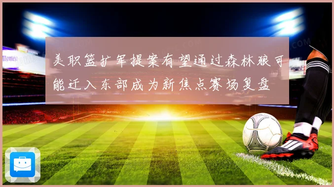 美职篮扩军提案有望通过森林狼可能迁入东部成为新焦点赛场复盘