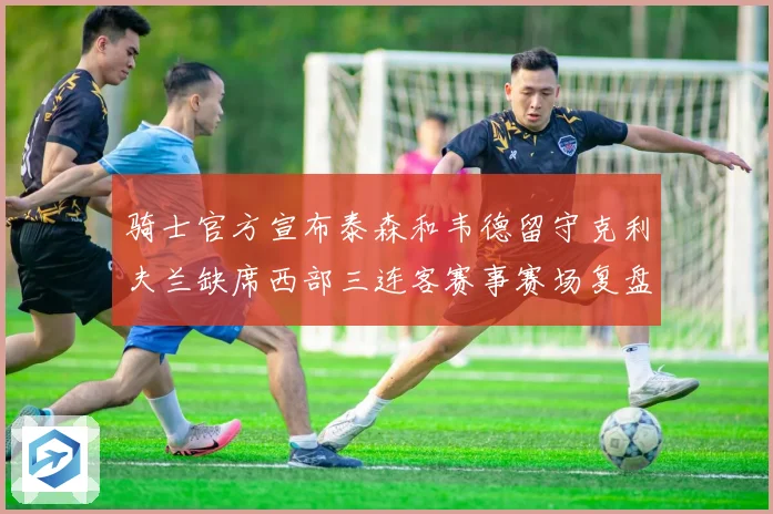 骑士官方宣布泰森和韦德留守克利夫兰缺席西部三连客赛事赛场复盘