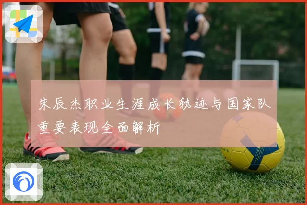 朱辰杰职业生涯成长轨迹与国家队重要表现全面解析