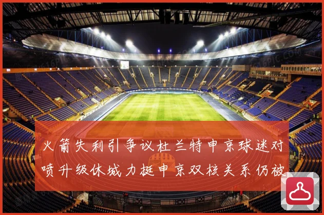 火箭失利引争议杜兰特申京球迷对喷升级休城力挺申京双核关系仍被赛场复盘