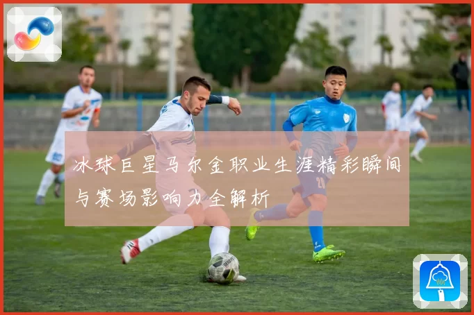 冰球巨星马尔金职业生涯精彩瞬间与赛场影响力全解析