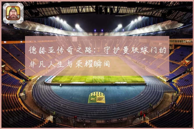德赫亚传奇之路：守护曼联球门的非凡人生与荣耀瞬间