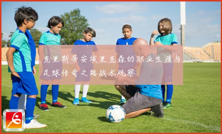 克里斯蒂安埃里克森的职业生涯与足球传奇之路战术观察
