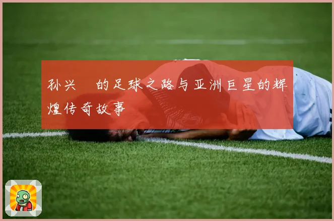 孙兴慜的足球之路与亚洲巨星的辉煌传奇故事