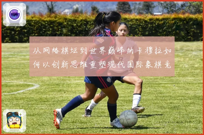 从网络棋坛到世界巅峰纳卡穆拉如何以创新思维重塑现代国际象棋竞技格局