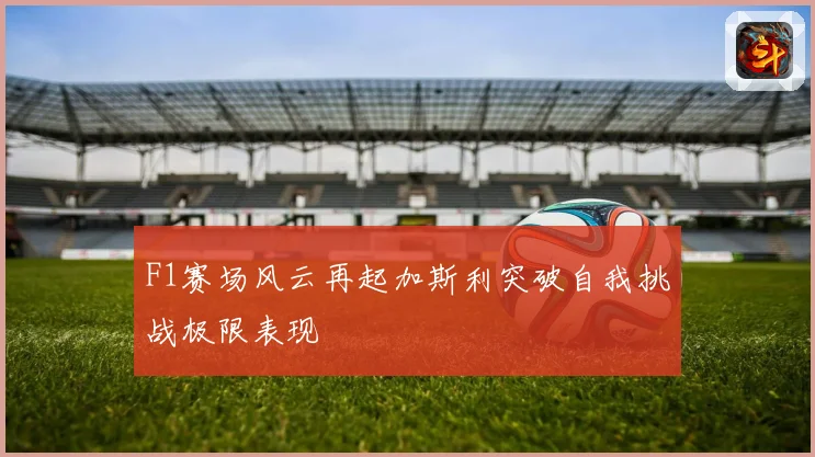 F1赛场风云再起加斯利突破自我挑战极限表现