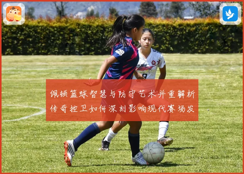 佩顿篮球智慧与防守艺术并重解析传奇控卫如何深刻影响现代赛场发展之路