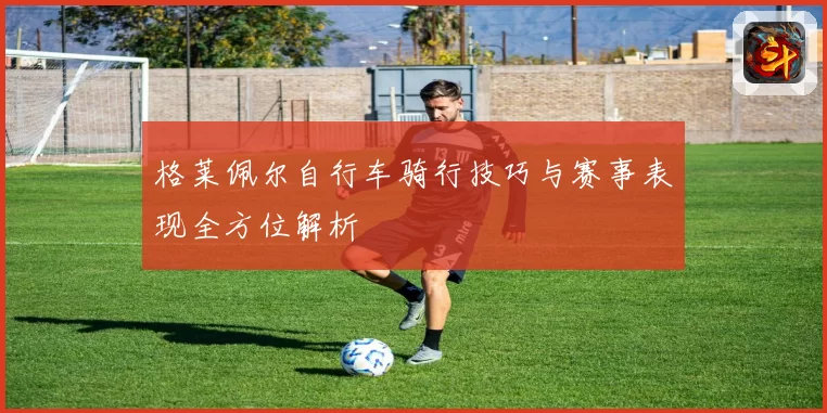 格莱佩尔自行车骑行技巧与赛事表现全方位解析
